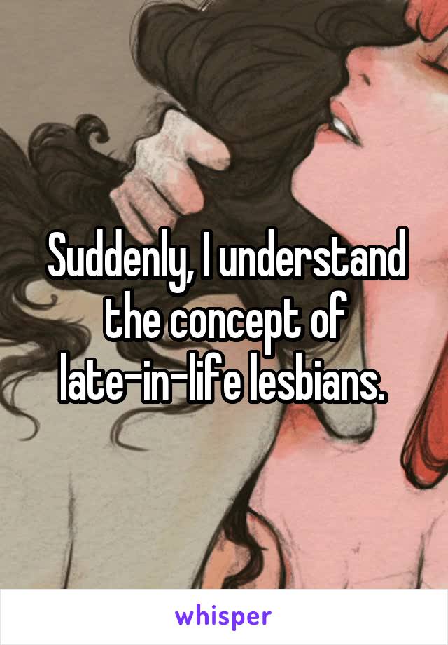 Suddenly, I understand the concept of late-in-life lesbians. 