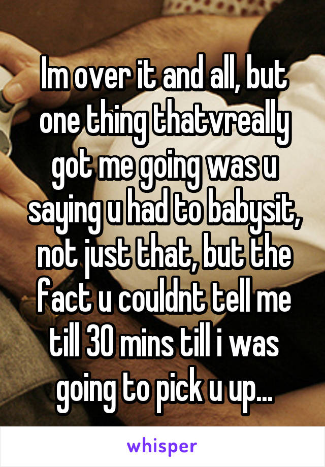 Im over it and all, but one thing thatvreally got me going was u saying u had to babysit, not just that, but the fact u couldnt tell me till 30 mins till i was going to pick u up...