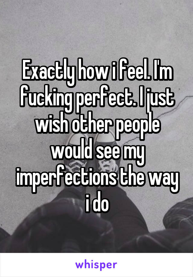 Exactly how i feel. I'm fucking perfect. I just wish other people would see my imperfections the way i do