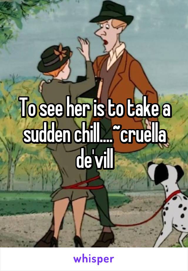 To see her is to take a sudden chill....~cruella de'vill