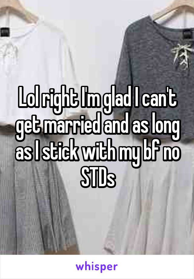 Lol right I'm glad I can't get married and as long as I stick with my bf no STDs