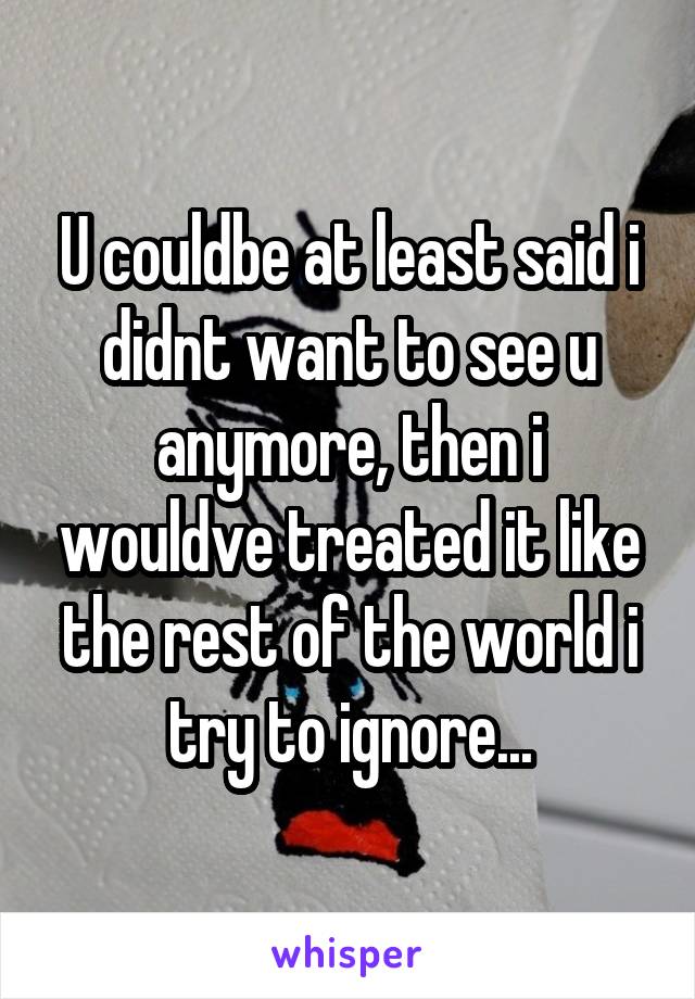 U couldbe at least said i didnt want to see u anymore, then i wouldve treated it like the rest of the world i try to ignore...