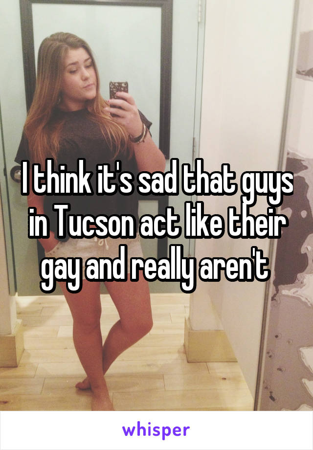 I think it's sad that guys in Tucson act like their gay and really aren't 