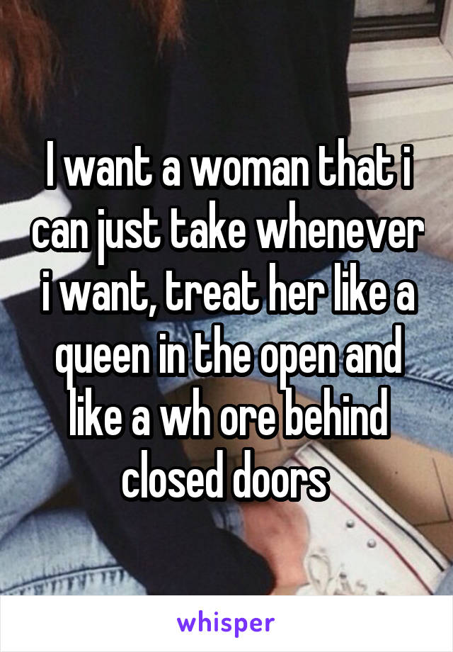 I want a woman that i can just take whenever i want, treat her like a queen in the open and like a wh ore behind closed doors 