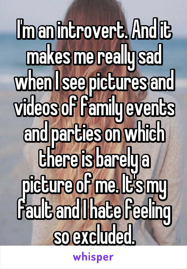 I'm an introvert. And it makes me really sad when I see pictures and videos of family events and parties on which there is barely a picture of me. It's my fault and I hate feeling so excluded.