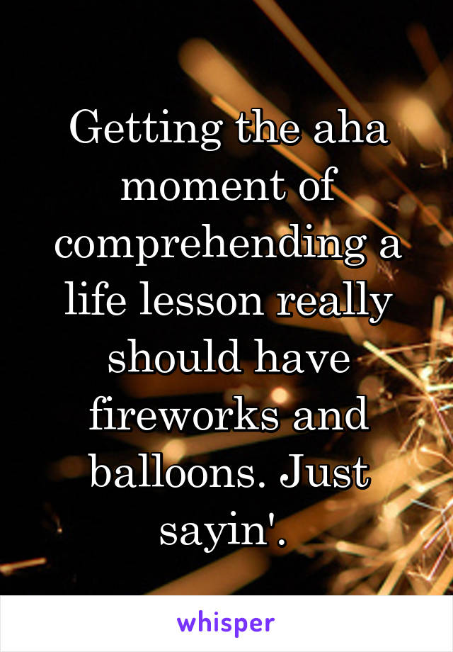 Getting the aha moment of comprehending a life lesson really should have fireworks and balloons. Just sayin'. 