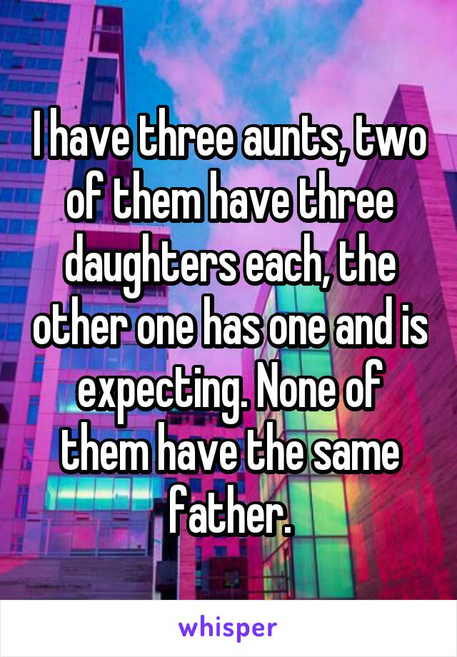 I have three aunts, two of them have three daughters each, the other one has one and is expecting. None of them have the same father.