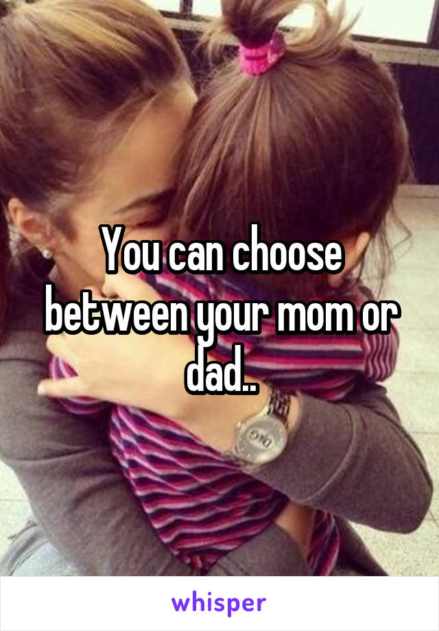 You can choose between your mom or dad..