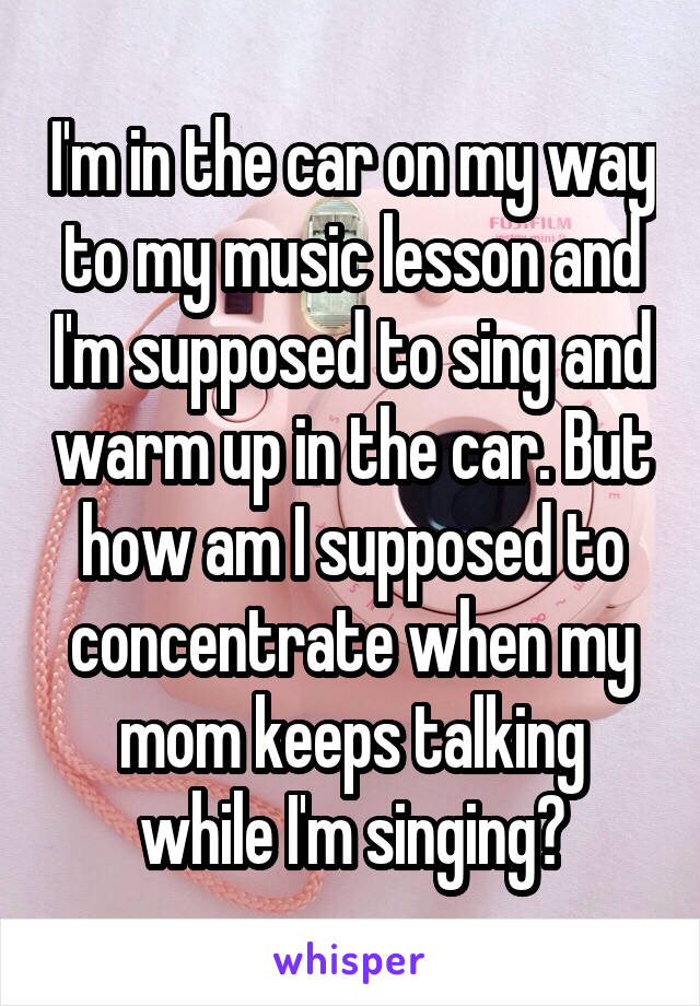 I'm in the car on my way to my music lesson and I'm supposed to sing and warm up in the car. But how am I supposed to concentrate when my mom keeps talking while I'm singing?