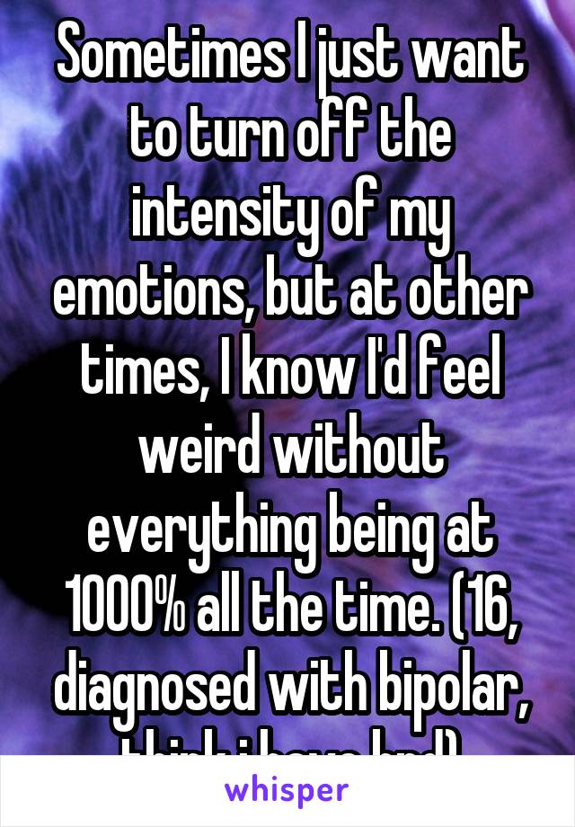 Sometimes I just want to turn off the intensity of my emotions, but at other times, I know I'd feel weird without everything being at 1000% all the time. (16, diagnosed with bipolar, think i have bpd)