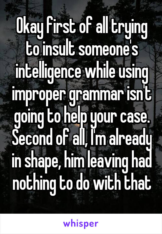 Okay first of all trying to insult someone's intelligence while using improper grammar isn't going to help your case. Second of all, I'm already in shape, him leaving had nothing to do with that 