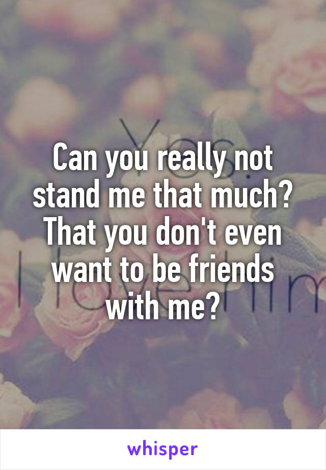 Can you really not stand me that much?
That you don't even want to be friends with me?