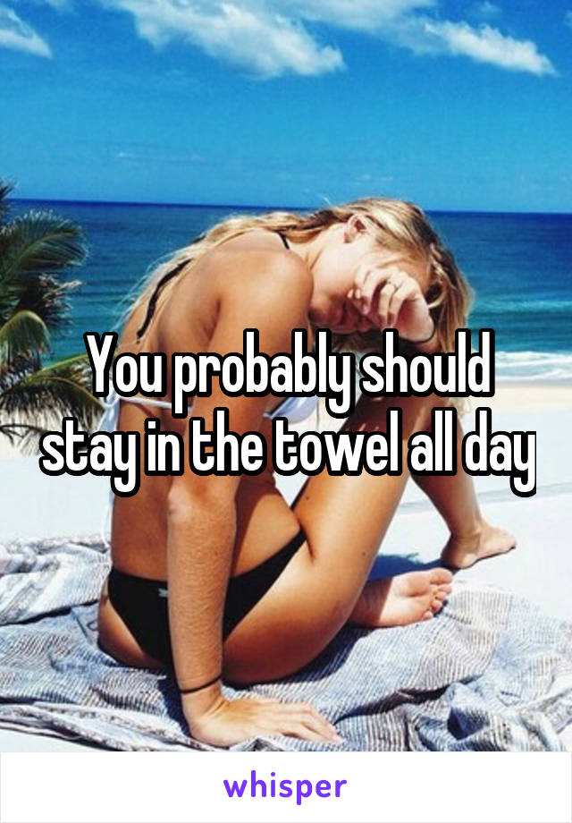 You probably should stay in the towel all day