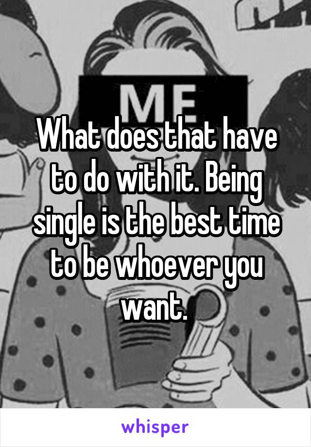 What does that have to do with it. Being single is the best time to be whoever you want. 