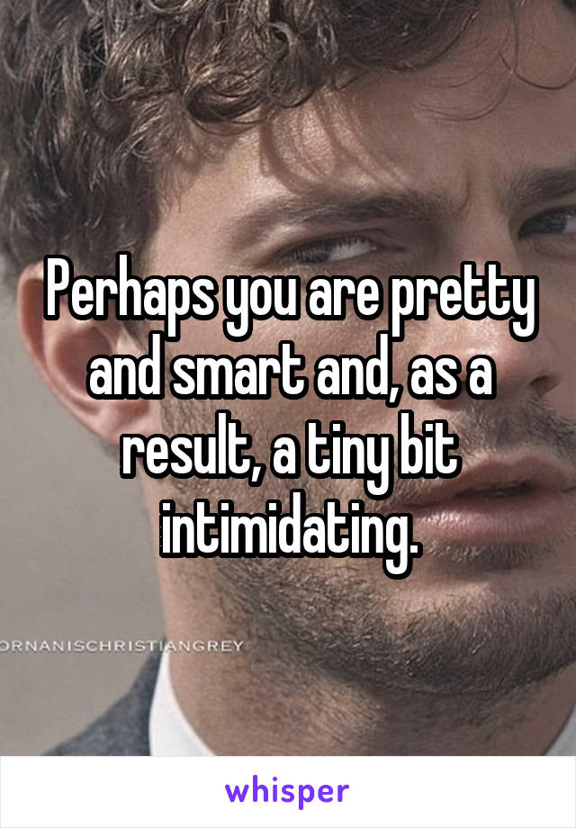 Perhaps you are pretty and smart and, as a result, a tiny bit intimidating.