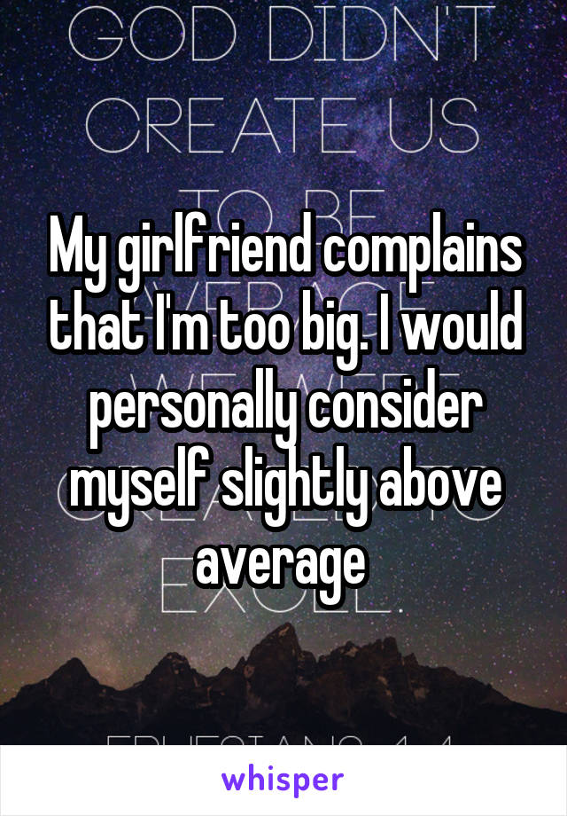 My girlfriend complains that I'm too big. I would personally consider myself slightly above average 