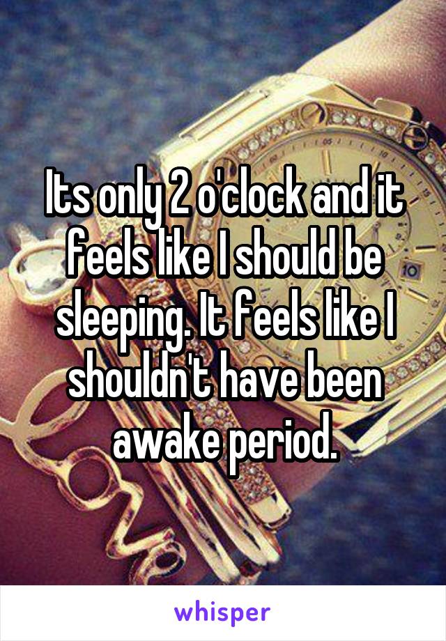 Its only 2 o'clock and it feels like I should be sleeping. It feels like I shouldn't have been awake period.