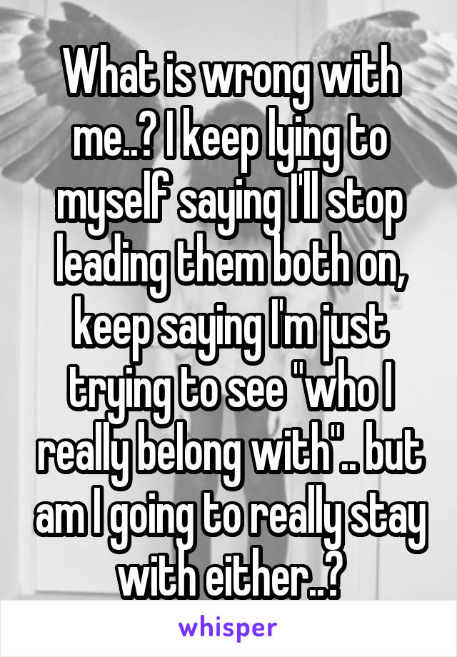 What is wrong with me..? I keep lying to myself saying I'll stop leading them both on, keep saying I'm just trying to see "who I really belong with".. but am I going to really stay with either..?