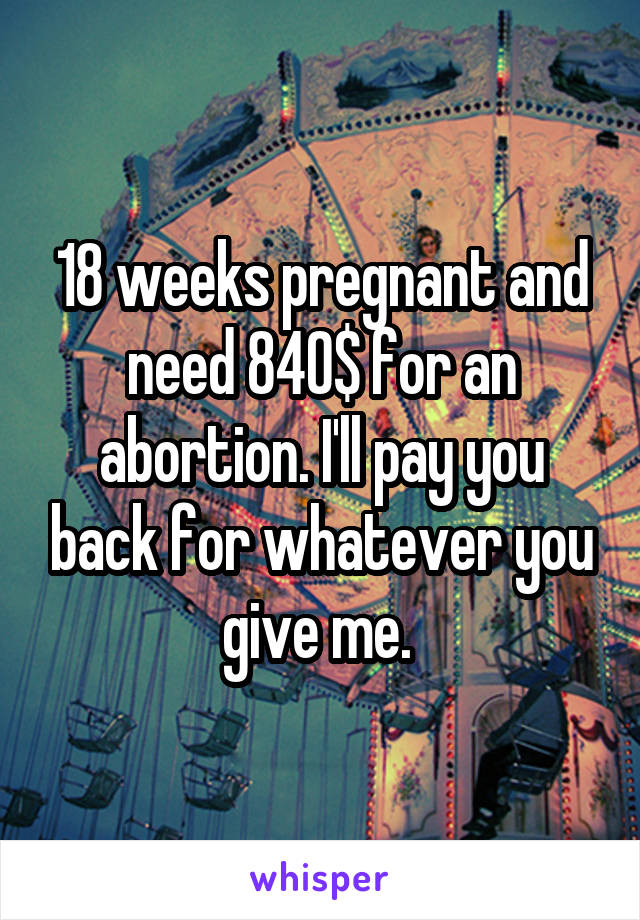 18 weeks pregnant and need 840$ for an abortion. I'll pay you back for whatever you give me. 