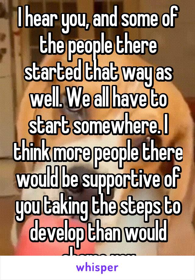 I hear you, and some of the people there started that way as well. We all have to start somewhere. I think more people there would be supportive of you taking the steps to develop than would shame you