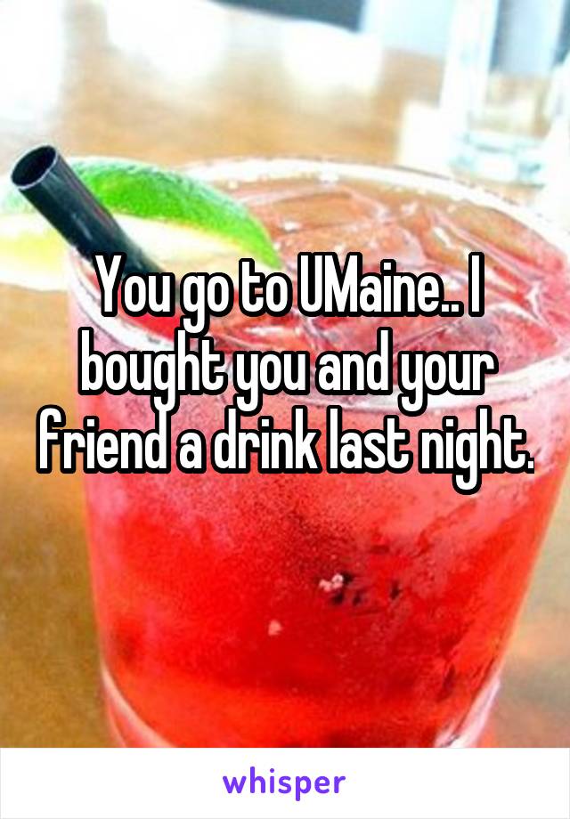 You go to UMaine.. I bought you and your friend a drink last night. 