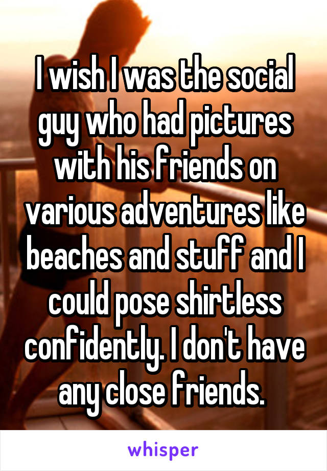 I wish I was the social guy who had pictures with his friends on various adventures like beaches and stuff and I could pose shirtless confidently. I don't have any close friends. 