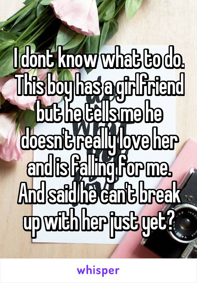 I dont know what to do. This boy has a girlfriend but he tells me he doesn't really love her and is falling for me. And said he can't break up with her just yet?