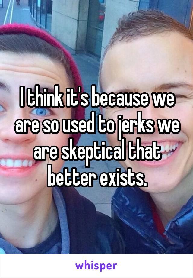 I think it's because we are so used to jerks we are skeptical that better exists.