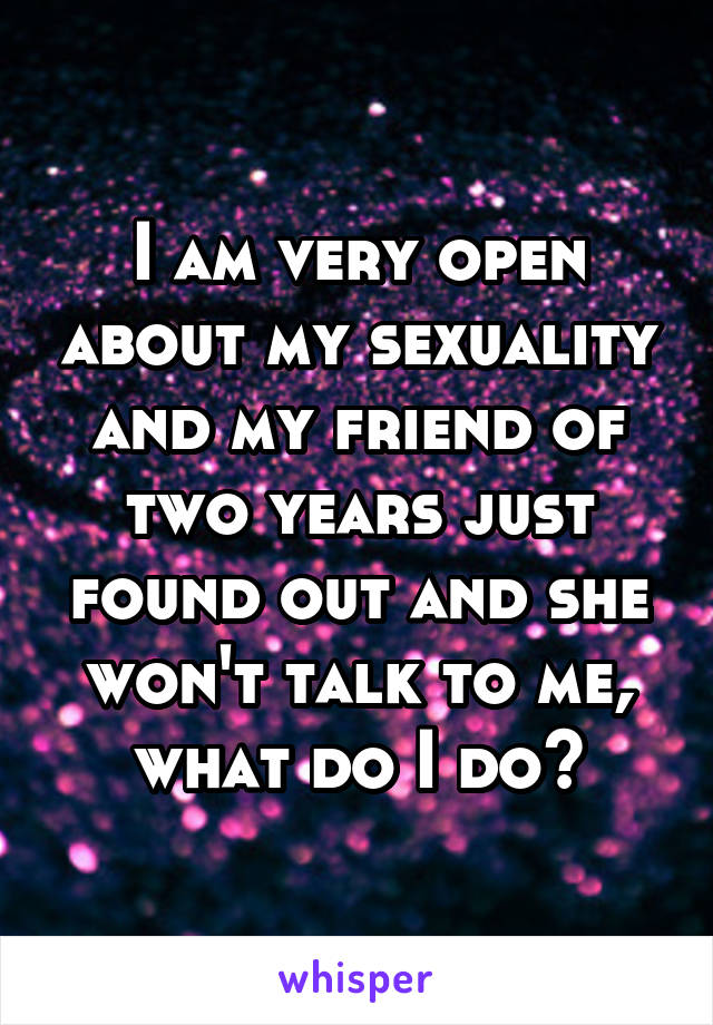 I am very open about my sexuality and my friend of two years just found out and she won't talk to me, what do I do?