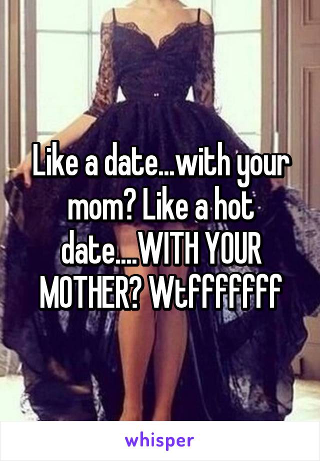 Like a date...with your mom? Like a hot date....WITH YOUR MOTHER? Wtfffffff