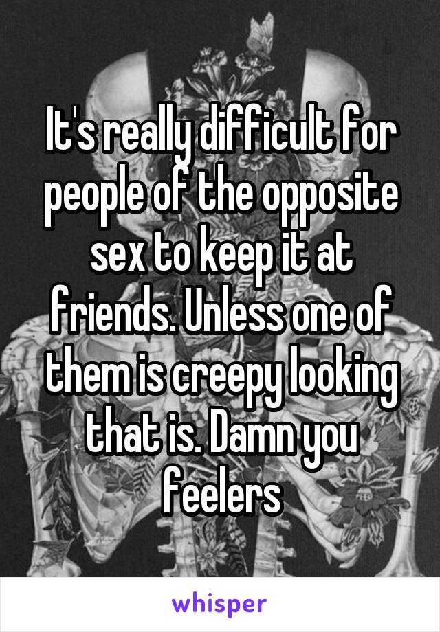 It's really difficult for people of the opposite sex to keep it at friends. Unless one of them is creepy looking that is. Damn you feelers