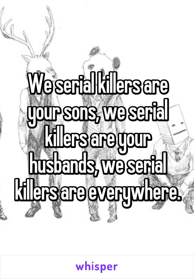 We serial killers are your sons, we serial killers are your husbands, we serial killers are everywhere.