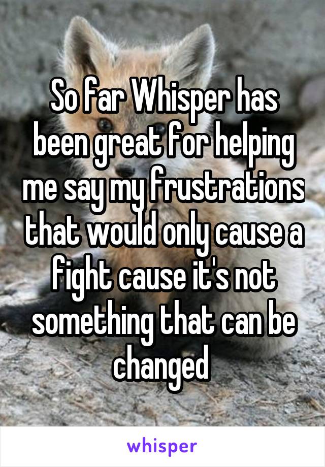 So far Whisper has been great for helping me say my frustrations that would only cause a fight cause it's not something that can be changed 