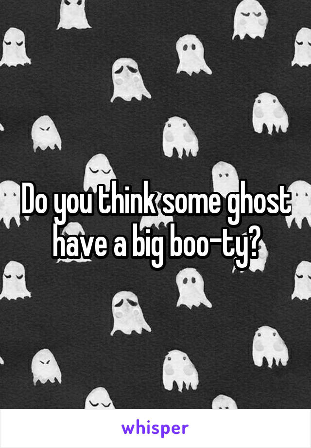 Do you think some ghost have a big boo-ty?