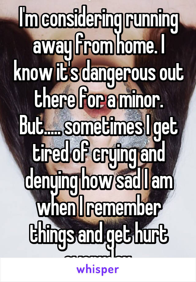 I'm considering running away from home. I know it's dangerous out there for a minor. But..... sometimes I get tired of crying and denying how sad I am when I remember things and get hurt everyday.