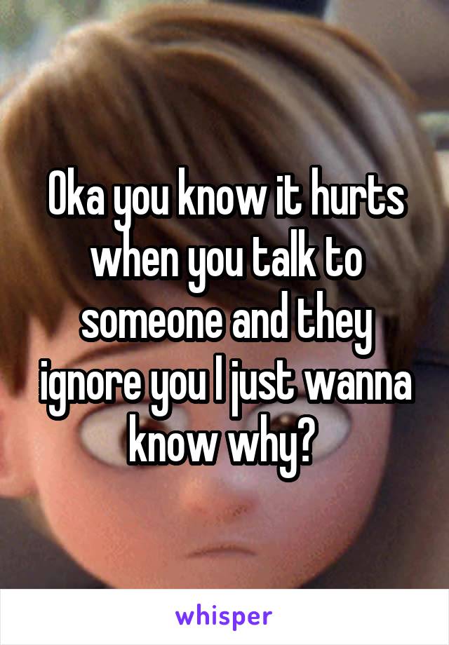 Oka you know it hurts when you talk to someone and they ignore you I just wanna know why? 