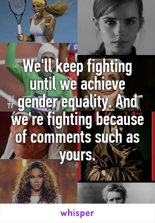 We'll keep fighting until we achieve gender equality. And we're fighting because of comments such as yours.