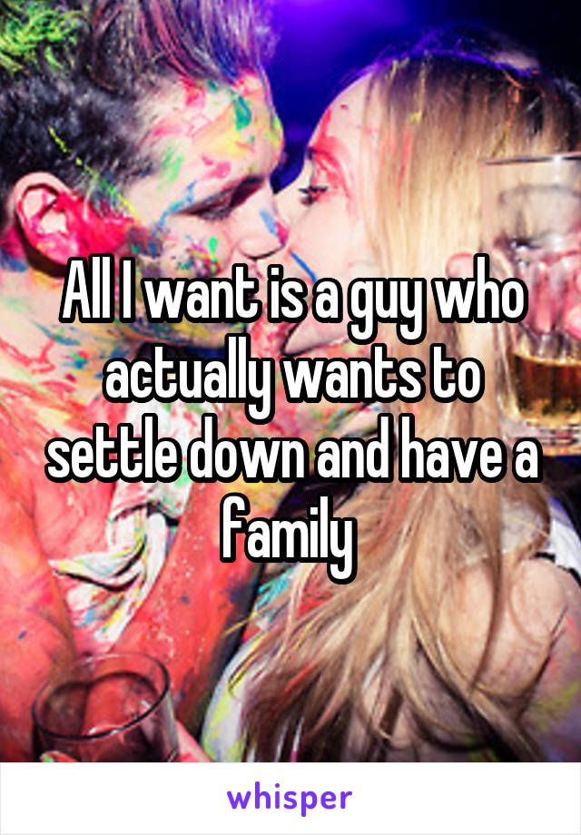 All I want is a guy who actually wants to settle down and have a family 