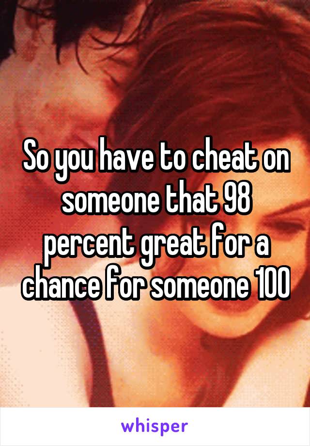 So you have to cheat on someone that 98 percent great for a chance for someone 100