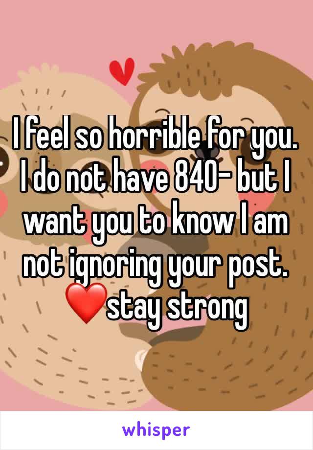 I feel so horrible for you. I do not have 840- but I want you to know I am not ignoring your post. ❤stay strong