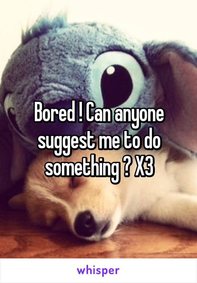 Bored ! Can anyone suggest me to do something ? X3