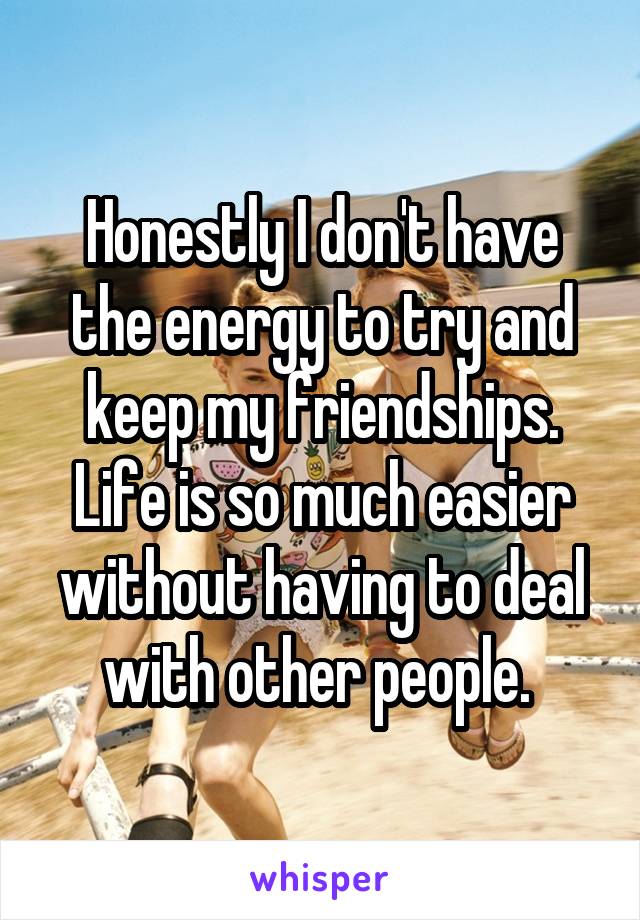 Honestly I don't have the energy to try and keep my friendships. Life is so much easier without having to deal with other people. 