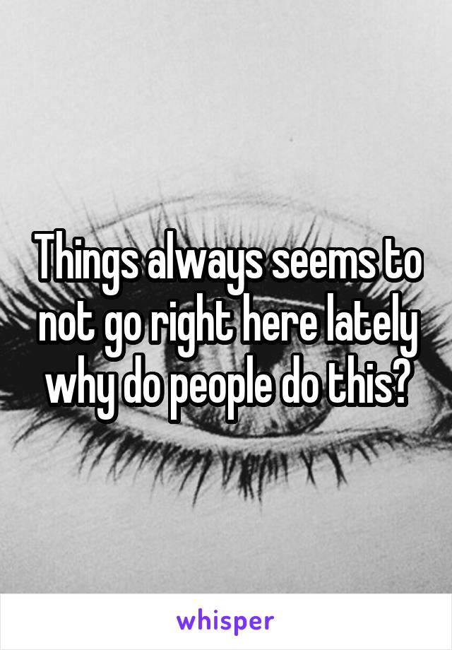 Things always seems to not go right here lately why do people do this?