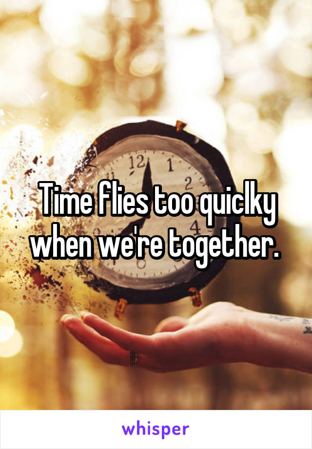 Time flies too quiclky when we're together. 