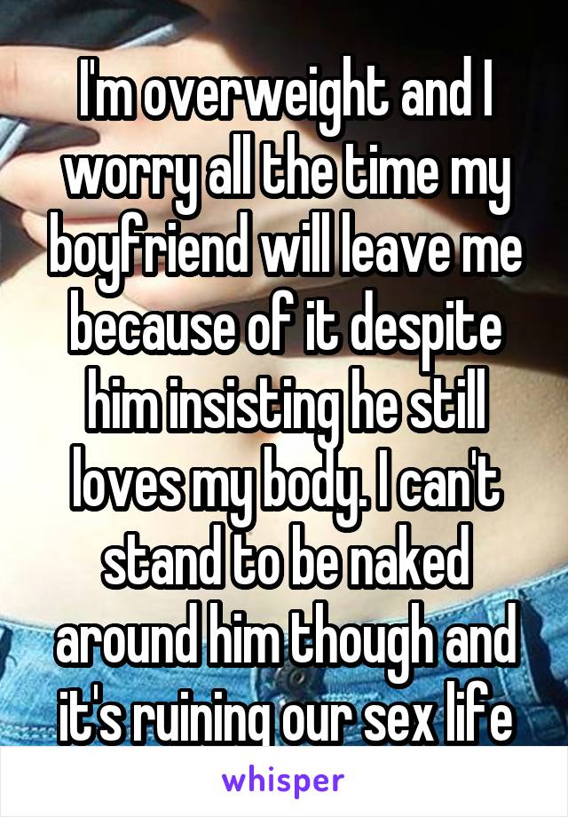 I'm overweight and I worry all the time my boyfriend will leave me because of it despite him insisting he still loves my body. I can't stand to be naked around him though and it's ruining our sex life