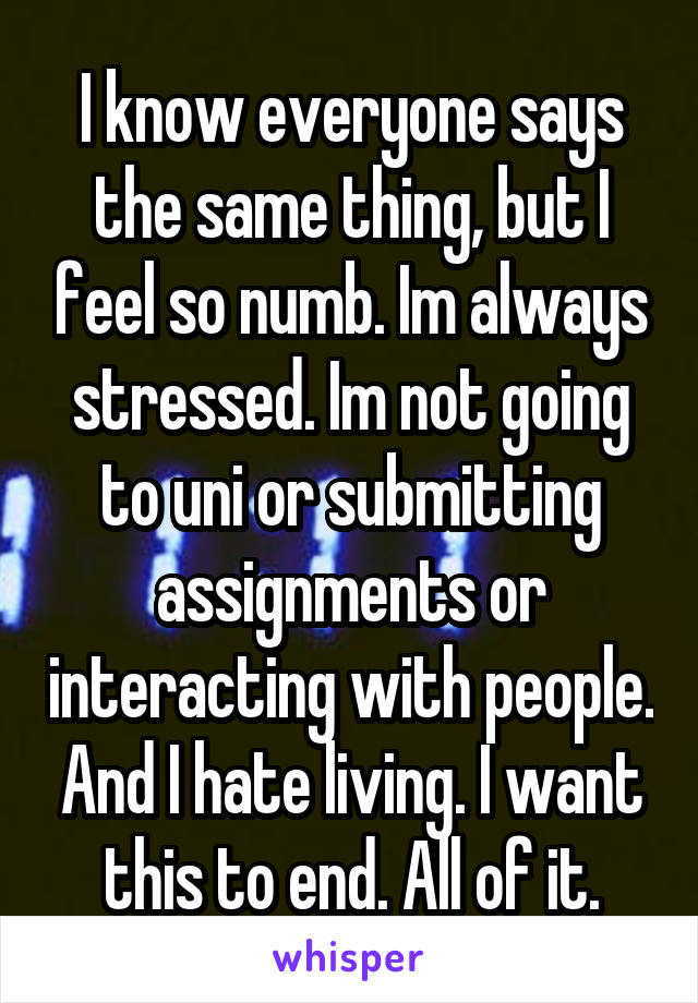 I know everyone says the same thing, but I feel so numb. Im always stressed. Im not going to uni or submitting assignments or interacting with people. And I hate living. I want this to end. All of it.