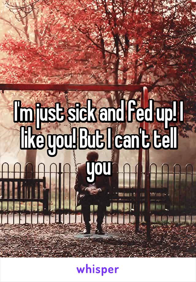 I'm just sick and fed up! I like you! But I can't tell you