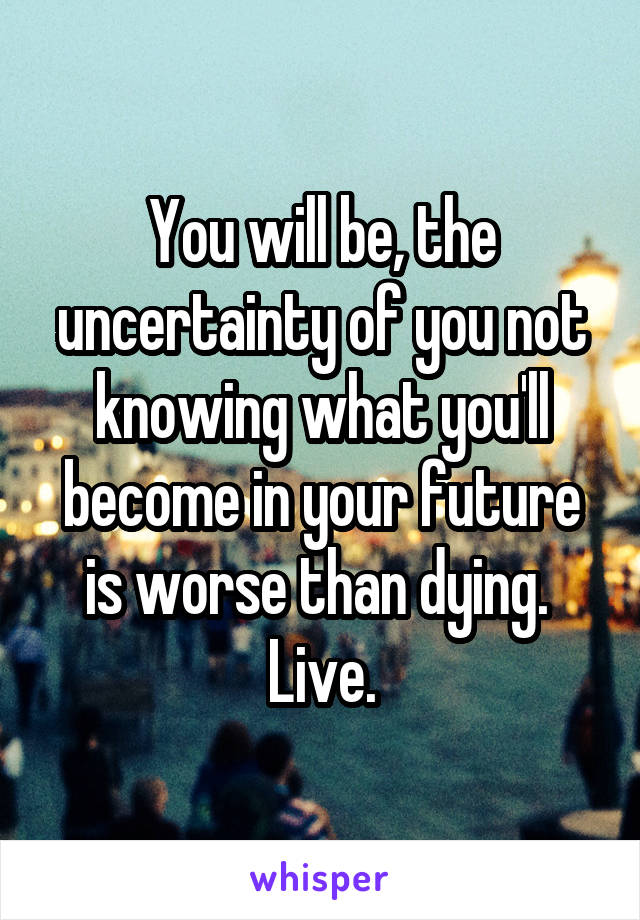 You will be, the uncertainty of you not knowing what you'll become in your future is worse than dying. 
Live.