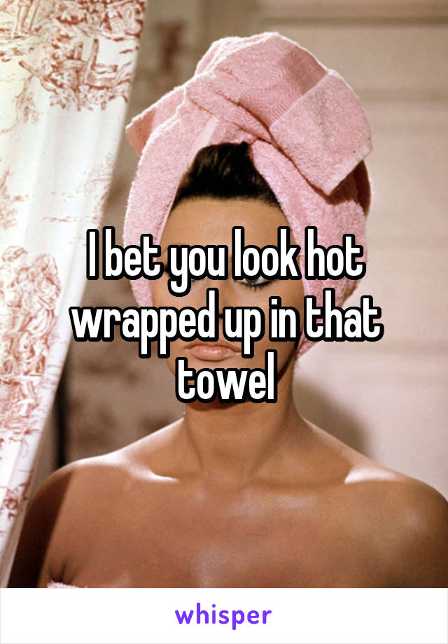 I bet you look hot wrapped up in that towel