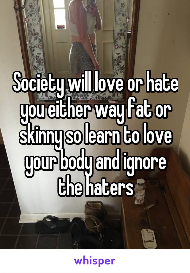 Society will love or hate you either way fat or skinny so learn to love your body and ignore the haters